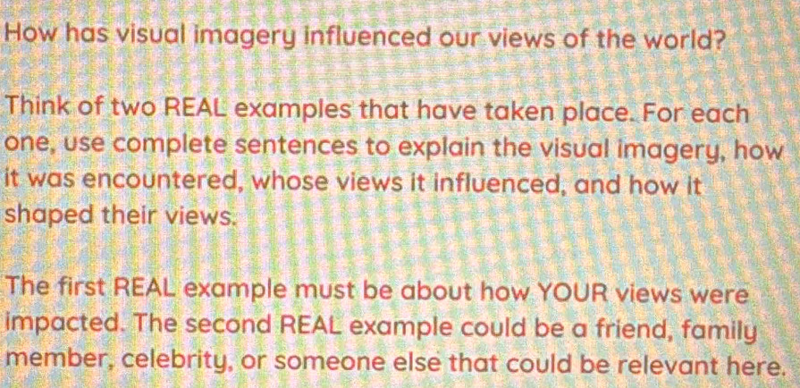 How has visual imagery influenced our views of the world? 
Think of two REAL examples that have taken place. For each 
one, use complete sentences to explain the visual imagery, how 
it was encountered, whose views it influenced, and how it 
shaped their views. 
The first REAL example must be about how YOUR views were 
impacted. The second REAL example could be a friend, family 
member, celebrity, or someone else that could be relevant here.