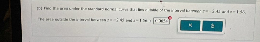 Find the area under the standard normal curve that lies outside of the interval between z=-2.45 and z=1.56. 
The area outside the interval between z=-2.45 and z=1.56 is 0.06 54 
× 
,