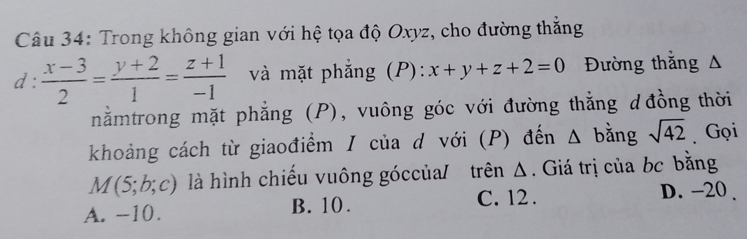 Trong không gian với hệ tọa độ Oxyz, cho đường thắng
d :  (x-3)/2 = (y+2)/1 = (z+1)/-1  và mặt phẳng (P): x+y+z+2=0 Đường thắng A
nằmtrong mặt phẳng (P), vuông góc với đường thẳng d đồng thời
khoảng cách từ giaođiểm / của d với (P) đến Δ bằng sqrt(42) Gọi
M(5;b;c) là hình chiếu vuông góccủa/ trên Δ. Giá trị của bc bằng
D. -20.
A. -10.
B. 10. C. 12.