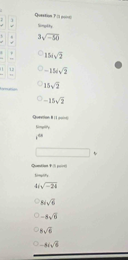 2 3
Simpility.
5 3sqrt(-50)
H 9 15isqrt(2)
, ,
12 -15isqrt(2)
, ,
formation 15sqrt(2)
-15sqrt(2)
Question 8 (1 paint)
Simplity
i^(68)
Question 9 (1 point)
Simplify.
4i sqrt(-24)
8isqrt(6)
-8sqrt(6)
8sqrt(6)
-8isqrt(6)