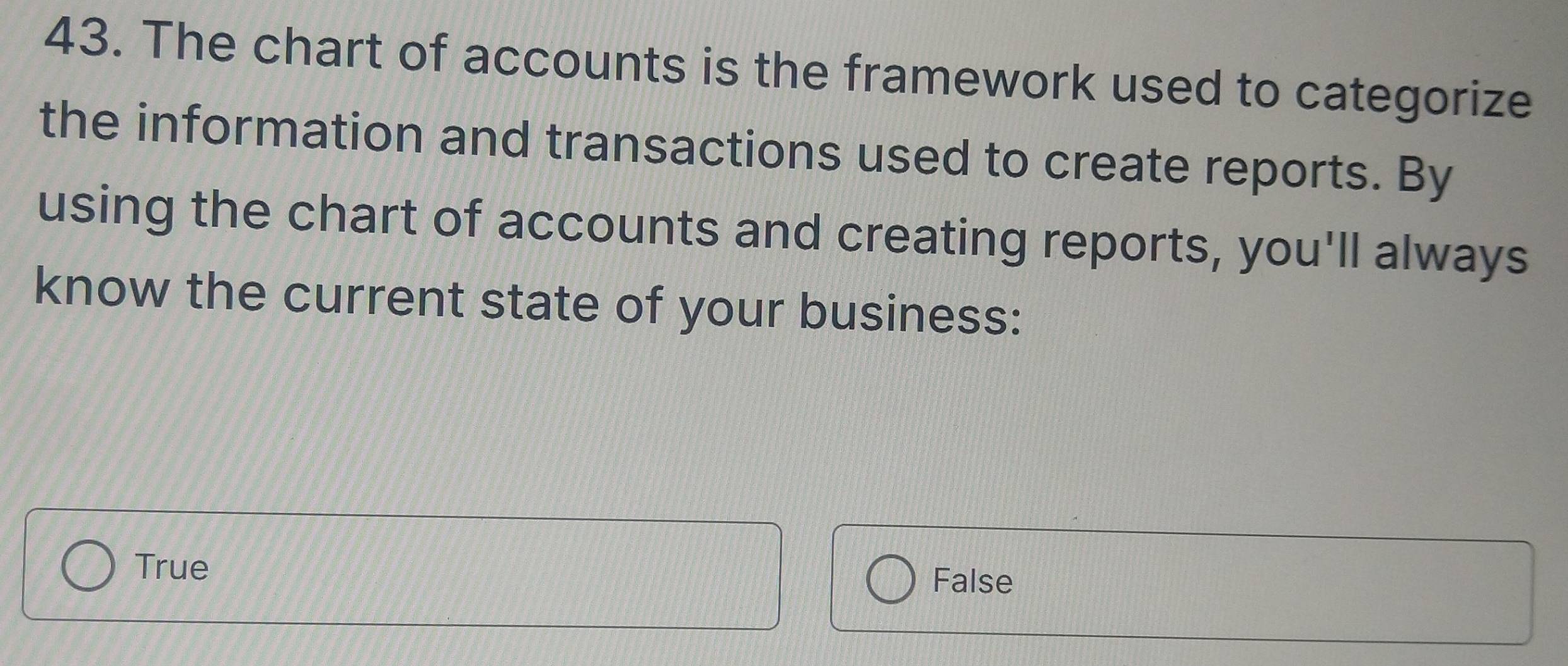 The chart of accounts is the framework used to categorize
the information and transactions used to create reports. By
using the chart of accounts and creating reports, you'll always
know the current state of your business:
True
False