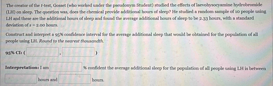 The creator of the t-test, Gosset (who worked under the pseudonym Student) studied the effects of laevohysocyamine hydrobromide 
(LH) on sleep. The question was, does the chemical provide additional hours of sleep? He studied a random sample of 10 people using
LH and these are the additional hours of sleep and found the average additional hours of sleep to be 2.33 hours, with a standard 
deviation of s=2.00 hours. 
Construct and interpret a 95% confidence interval for the average additional sleep that would be obtained for the population of all 
people using LH. Round to the nearest thousandth.
95% CI: ( □ ,□ )
Interpretation: I am □ % confident the average additional sleep for the population of all people using LH is between
□ hours and □ hours.