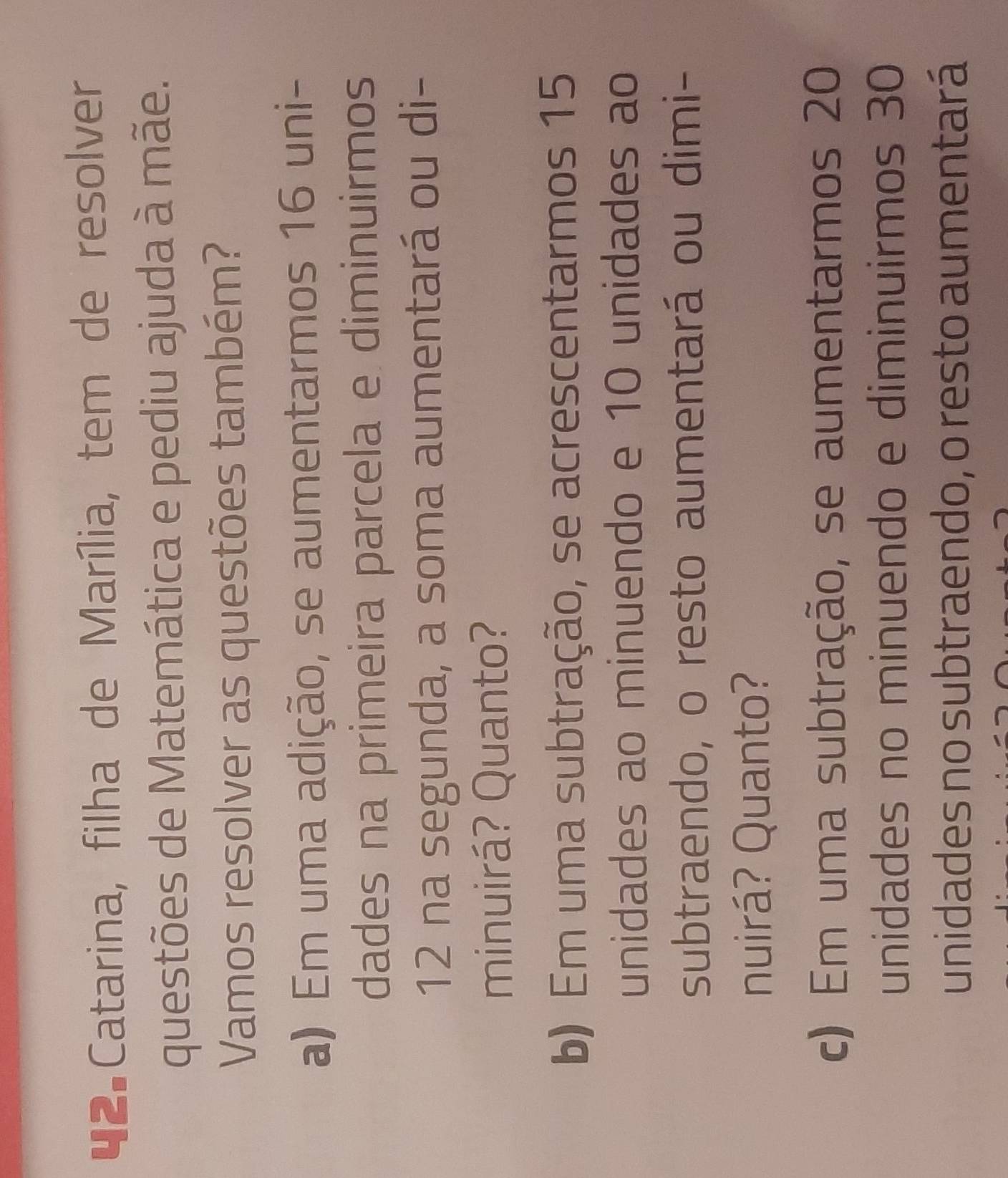 Catarina, filha de Marília, tem de resolver 
questões de Matemática e pediu ajuda à mãe. 
Vamos resolver as questões também? 
a) Em uma adição, se aumentarmos 16 uni- 
dades na primeira parcela e diminuirmos
12 na segunda, a soma aumentará ou di- 
minuirá? Quanto? 
b) Em uma subtração, se acrescentarmos 15
unidades ao minuendo e 10 unidades ao 
subtraendo, o resto aumentará ou dimi- 
nuirá? Quanto? 
c) Em uma subtração, se aumentarmos 20
unidades no minuendo e diminuirmos 30
unidades no subtraendo, o resto aumentará
