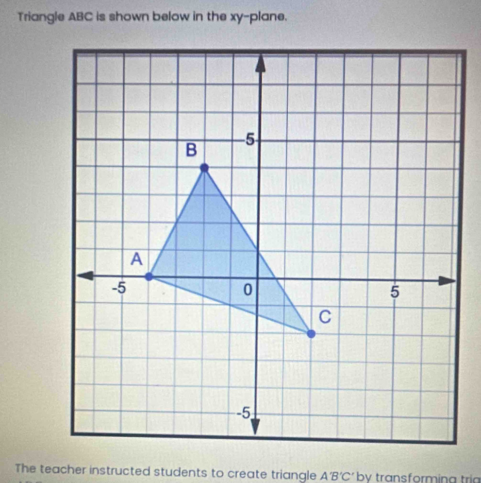 Triangle ABC is shown below in the xy -plane. 
The teacher instructed students to create triangle A'B'C' by transformina trí