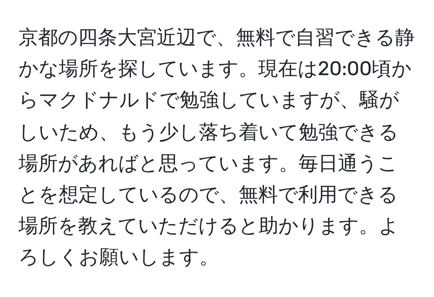 京都の四条大宮近辺で、無料で自習できる静かな場所を探しています。現在は20:00頃からマクドナルドで勉強していますが、騒がしいため、もう少し落ち着いて勉強できる場所があればと思っています。毎日通うことを想定しているので、無料で利用できる場所を教えていただけると助かります。よろしくお願いします。