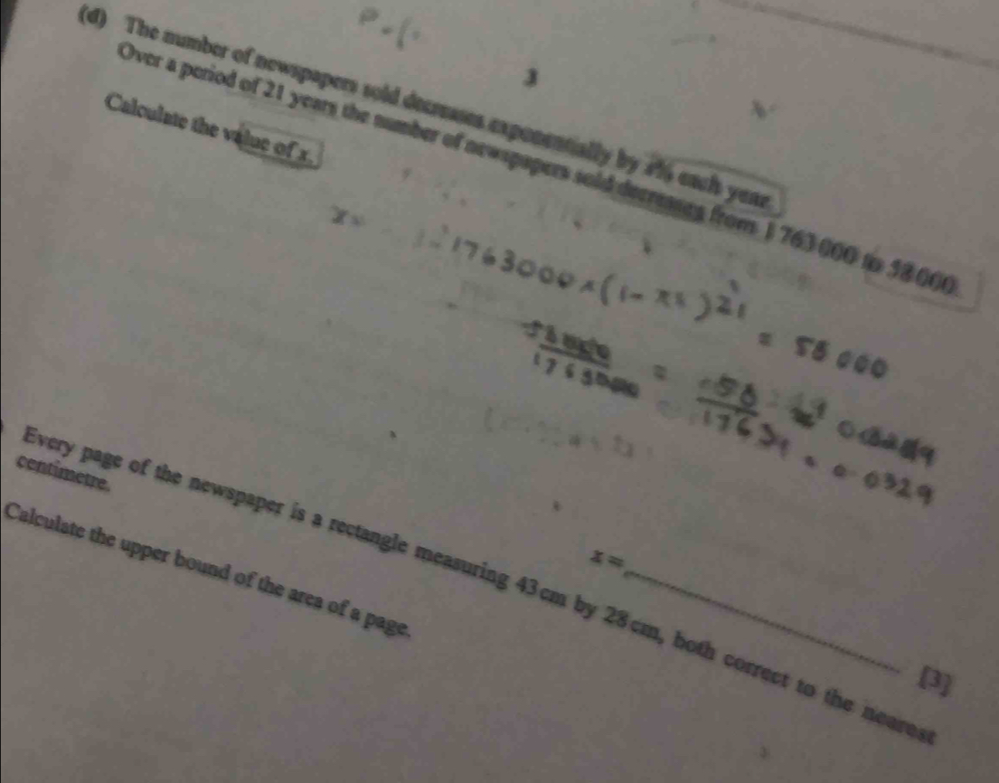 3 
(d) The number of newspapers sold decrusses exponentially by 41 each yem 
Calculate the value of x
Over a period of 21 years the number of newspapers sold decreases from 1 763 000 to 5800 ( 
contimetre.
x=
Calculate the upper bound of the area of a page_ 
very page of the newspaper is a rectangle measuring 43cm by 28cm, both correct to the neare 
[3]