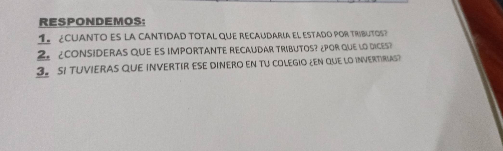 RESPONDEMOS: 
CUANTO ES LA CANTIDAD TOTAL QUE RECAUDARIA EL ESTADO POR TRIBUTOS? 
2 CONSIDERAS QUE ES IMPORTANTE RECAUDAR TRIBUTOS? ¿POR QUE LO DICES? 
3. SI TUVIERAS QUE INVERTIR ESE DINERO EN TU COLEGIO ¿EN QUE LO INVERTIRIAS?