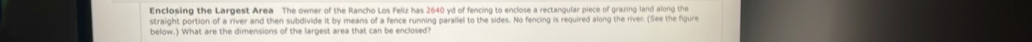 Enclosing the Largest Area The owner of the Rancho Los Feliz has 2640 yd of fencing to enclose a rectangular piece of grazing land along the 
straight portion of a river and then subdivide it by means of a fence running parallel to the sides. No fencing is required along the river. (See the figure 
below.) What are the dimensions of the largest area that can be enclosed?