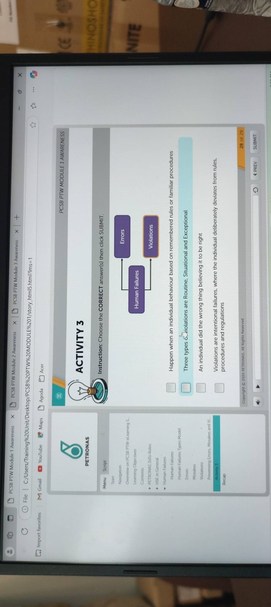 PCSB PTW Module 1 Awareness X PCSB PTW Module 2 Awareness PCSB PTW Module 3 Awareness 
File C:/Users/Training%20Unit/Desktop/PCSB%20PTW%20MODULE%201/story_htmI5.html?lms=1 
Import favorites M Gmail YouTube Maps Agoda Acer 
PCSB PTW MODULE 1 AWARENESS 
ACTIVITY 3 
HINOSHO 
Instruction: Choose the CORRECT answer(s) then click SUBMIT. 
Menu Script 
Navigation 
Errors 
Learning Objectives Human Failures 
NITE 
Contents 
• PETRONAS ZeTo Rules Violations 
* Human Failures 
Human Failures Happen when an individual behaviour based on remembered rules or familiar procedures 
Human Failures Types Model 
Errors Three types o violations are Routine, Situational and Exceptional 
Mistakes 
Violations An individual did the wrong thing believing it to be right 
Preventing Errors, Mistakes and Vi. 
Activity 3 Violations are intentional failures, where the individual deliberately deviates from rules, 
Recap procedures and regulations 
Copyright © 2020 PETRONAS. All Rights Reserved 
28 of 29 
《PREV SUBMIT