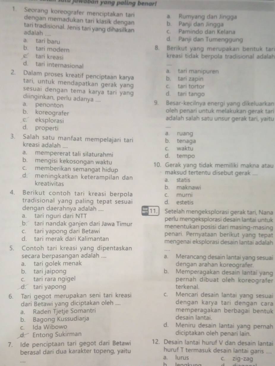 sutu jawaban yang paling benar!
1. Seorang koreografer menciptakan tari a. Rumyang dan Jingga
dengan memadukan tari klasik dengan b. Panji dan Jingga
tari tradisional. Jenis tari yang dihasilkan c. Pamindo dan Kelana
adalah “
a. tari baru
d. Panji dan Tumenggung
b. tari modern 8. Berikut yang merupakan bentuk tan
c tari kreasi kreasi tidak berpola tradisional adalah
d. tari internasional
_
a. tari manipuren
2. Dalam proses kreatif penciptaan karya b. tari zapin
tari, untuk mendapatkan gerak yang c. tari tortor
sesuai dengan tema karya tari yang d. tari tango
diinginkan, perlu adanya ....
a. penonton
9. Besar-kecilnya energi yang dikeluarkan
b. koreografer oleh penari untuk melakukan gerak tari
c. eksplorasi
adalah salah satu unsur gerak tari, yaitu
d. properti a. ruang
3. Salah satu manfaat mempelajari tari b. tenaga
kreasi adalah ....
c. waktu
a. mempererat tali silaturahmi d. tempo
b. mengisi kekosongan waktu 10. Gerak yang tidak memiliki makna atau
c. memberikan semangat hidup maksud tertentu disebut gerak ....
d. meningkatkan keterampilan dan a. statis
kreativitas b. maknawi
4. Berikut contoh tari kreasi berpola c. murni
tradisional yang paling tepat sesuai d. estetis
dengan daerahnya adalah .... 11. Setelah mengeksplorasi gerak tari, Nana
a. tari nguri dari NTT perlu mengeksplorasi desain lantai untuk
b. tari nandak ganjen dari Jawa Timur menentukan posisi dari masing-masing
c. tari yapong dari Betawi penari. Pernyataan berikut yang tepat
d. tari merak dari Kalimantan mengenai eksplorasi desain lantai adalah
5. Contoh tari kreasi yang dipentaskan
secara berpasangan adalah .... a. Merancang desain lantai yang sesuai
a. tari golek menak dengan arahan koreografer.
b. tari jaipong b. Memperagakan desain lantai yang
c. tari rara ngigel pernah dibuat oleh koreografer
d. tari yapong terkenal.
6. Tari gegot merupakan seni tari kreasi c. Mencari desain lantai yang sesuai
dari Betawi yang diciptakan oleh ....
dengan karya tari dengan cara
a. Raden Tjetje Somantri memperagakan berbagai bentuk
b. Bagong Kussudiarja
desain lantai.
c. Ida Wibowo
d. Meniru desain lantai yang pernah
d. Entong Sukirman diciptakan oleh penari lain.
7. Ide penciptaan tari gegot dari Betawi 12. Desain lantai huruf V dan desain lantai
berasal dari dua karakter topeng, yaitu
huruf T termasuk desain lantai garis ....
a. lurus c. zig-zag
._   lenakun g