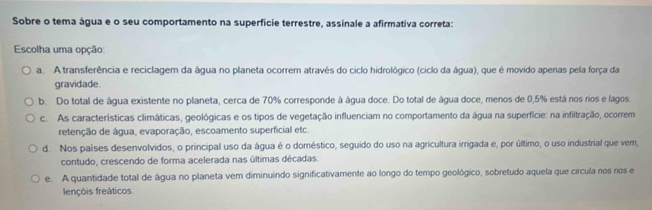 Sobre o tema água e o seu comportamento na superfície terrestre, assinale a afirmativa correta:
Escolha uma opção:
a. A transferência e reciclagem da água no planeta ocorrem através do ciclo hidrológico (ciclo da água), que é movido apenas pela força da
gravidade.
b. Do total de água existente no planeta, cerca de 70% corresponde à água doce. Do total de água doce, menos de 0,5% está nos rios e lagos.
c. As características climáticas, geológicas e os tipos de vegetação influenciam no comportamento da água na superfície: na infiltração, ocorrem
retenção de água, evaporação, escoamento superficial etc.
d. Nos países desenvolvidos, o principal uso da água é o doméstico, seguido do uso na agricultura irrigada e, por último, o uso industrial que vem,
contudo, crescendo de forma acelerada nas últimas décadas.
e. A quantidade total de água no planeta vem diminuindo significativamente ao longo do tempo geológico, sobretudo aquela que circula nos rios e
lençóis freáticos.