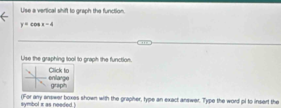 Use a vertical shift to graph the function.
y=cos x-4
Use the graphing tool to graph the function. 
Click to 
enlarge 
graph 
(For any answer boxes shown with the grapher, type an exact answer. Type the word pi to insert the 
symbol π as needed.)