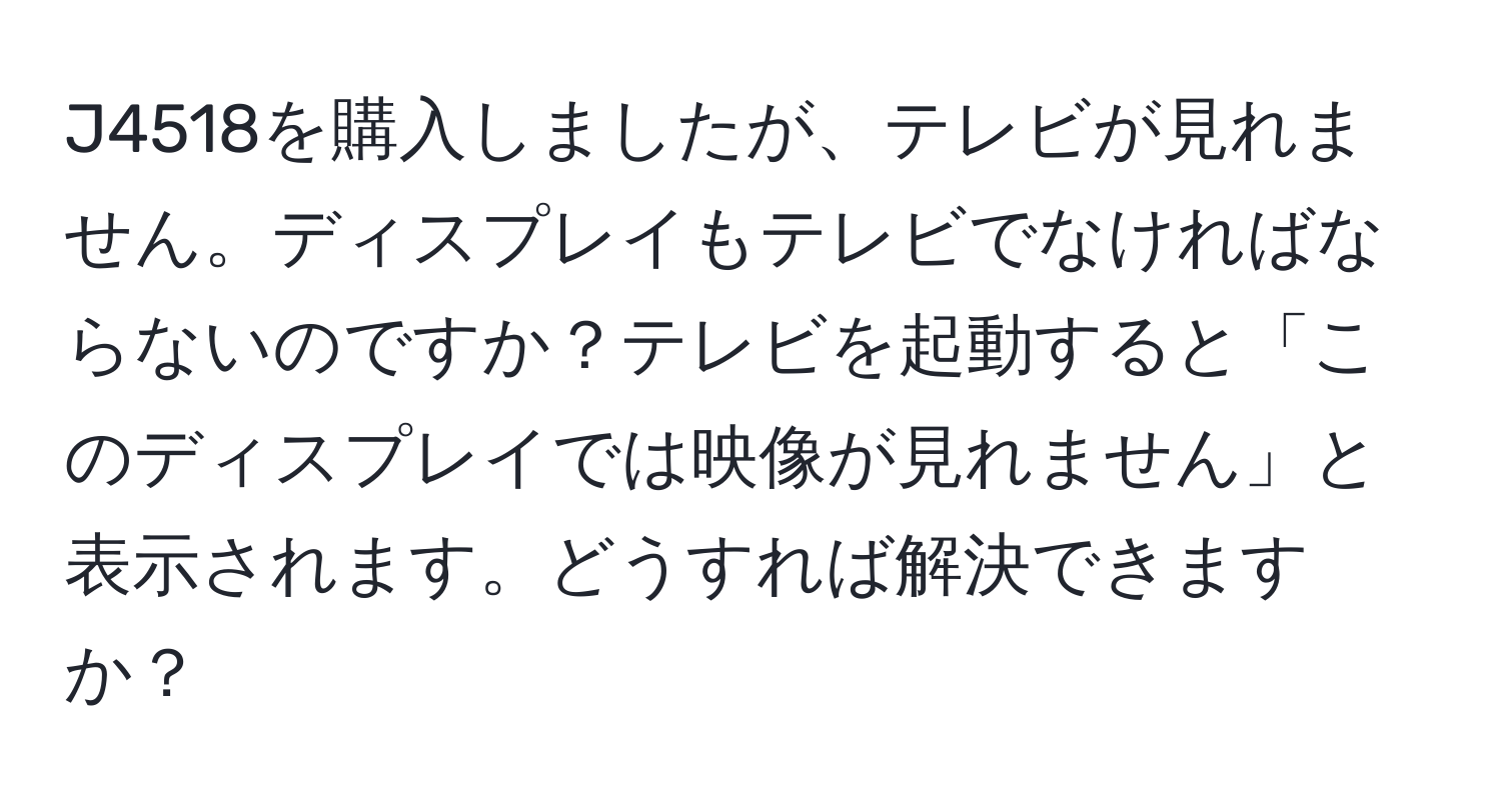 J4518を購入しましたが、テレビが見れません。ディスプレイもテレビでなければならないのですか？テレビを起動すると「このディスプレイでは映像が見れません」と表示されます。どうすれば解決できますか？