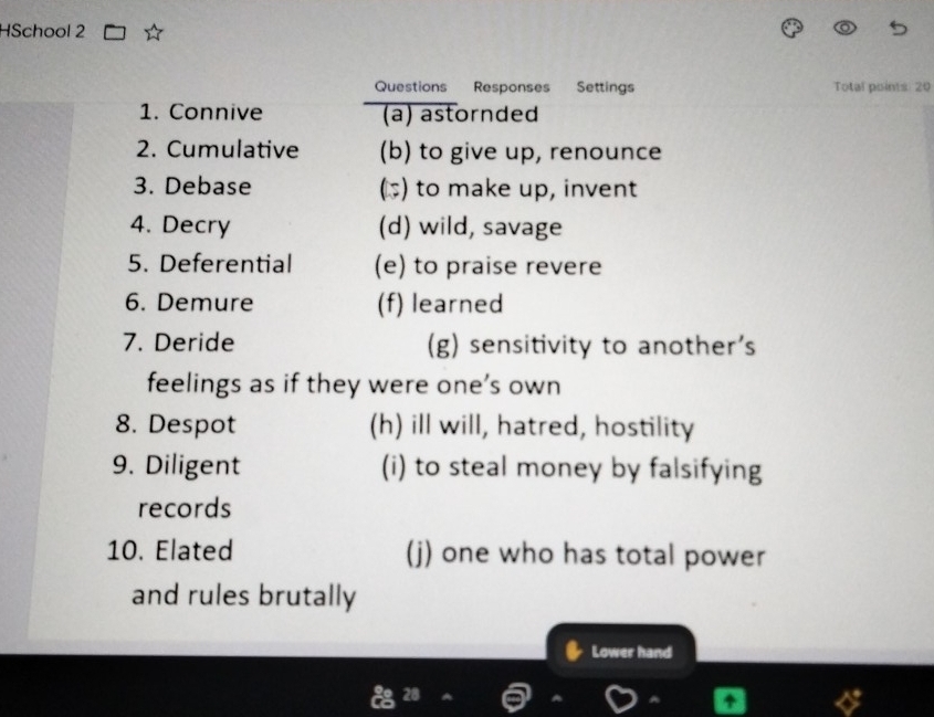 HSchool 2
Questions Responses Settings Total points 20
1. Connive (a) astornded
2. Cumulative (b) to give up, renounce
3. Debase () to make up, invent
4. Decry (d) wild, savage
5. Deferential (e) to praise revere
6. Demure (f) learned
7. Deride (g) sensitivity to another's
feelings as if they were one’s own
8. Despot (h) ill will, hatred, hostility
9. Diligent (i) to steal money by falsifying
records
10. Elated (j) one who has total power
and rules brutally
Lower hand