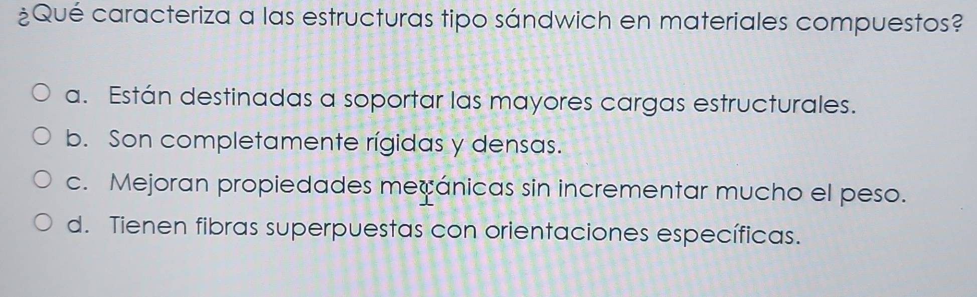 ¿Qué caracteriza a las estructuras tipo sándwich en materiales compuestos?
a. Están destinadas a soportar las mayores cargas estructurales.
b. Son completamente rígidas y densas.
c. Mejoran propiedades mecánicas sin incrementar mucho el peso.
d. Tienen fibras superpuestas con orientaciones específicas.