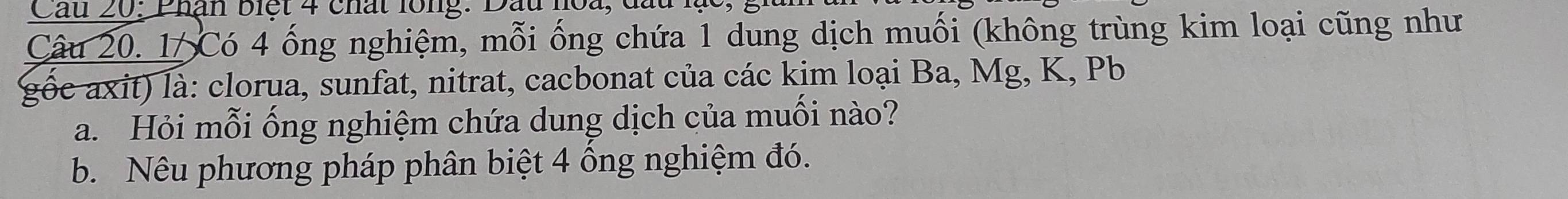 Cầu 20: Phận biệt 4 chất lồng: Dầu h 
Câu 20. 1/ Có 4 ống nghiệm, mỗi ống chứa 1 dung dịch muối (không trùng kim loại cũng như 
gốc axit) là: clorua, sunfat, nitrat, cacbonat của các kim loại Ba, Mg, K, Pb
a. Hỏi mỗi ống nghiệm chứa dung dịch của muối nào? 
b. Nêu phương pháp phân biệt 4 ông nghiệm đó.