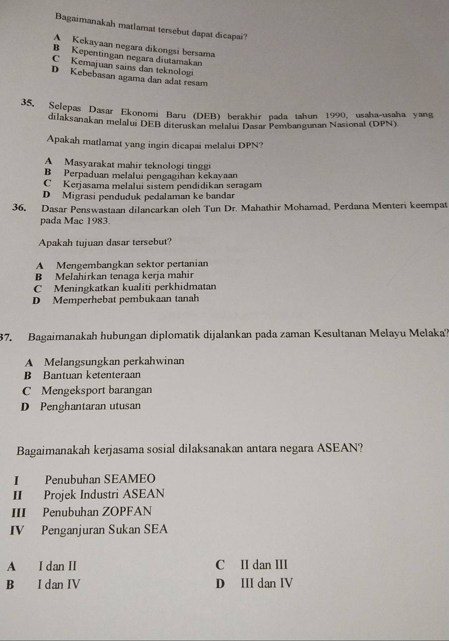 Bagaimanakah matlamat tersebut dapat dicapai?
A Kekayaan negara dikongsi bersama
B Kepentingan negara diutamakan
C Kemajuan sains dan teknologi
D Kebebasan agama dan adat resam
35. Selepas Dasar Ekonomi Baru (DEB) berakhir pada tahun 1990, usaha-usaha yang
dilaksanakan melaluí DEB diteruskan melalui Dasar Pembangunan Nasional (DPN)
Apakah matlamat yang ingin dicapai melalui DPN?
A Masyarakat mahir teknologi tinggi
B Perpaduan melalui pengagihan kekayaan
C Kerjasama melalui sistem pendidikan seragam
D Migrasi penduduk pedalaman ke bandar
36. Dasar Penswastaan dilancarkan oleh Tun Dr. Mahathir Mohamad, Perdana Menteri keempat
pada Mac 1983.
Apakah tujuan dasar tersebut?
A Mengembangkan sektor pertanian
B Melahirkan tenaga kerja mahir
C Meningkatkan kualiti perkhidmatan
D Memperhebat pembukaan tanah
37. Bagaimanakah hubungan diplomatik dijalankan pada zaman Kesultanan Melayu Melaka?
A Melangsungkan perkahwinan
B Bantuan ketenteraan
C Mengeksport barangan
D Penghantaran utusan
Bagaimanakah kerjasama sosial dilaksanakan antara negara ASEAN?
I Penubuhan SEAMEO
II Projek Industri ASEAN
III Penubuhan ZOPFAN
IV Penganjuran Sukan SEA
A I dan II C II dan III
B I dan IV D III dan IV