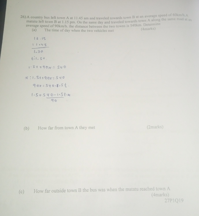 26)A country bus left town A at 11.45 am and traveled towards town B at an average speed of 60km/h.A 
matatu left town B at 1.15 pm. On the same day and traveled towards town A along the same road at an 
average speed of 90km/h. the distance between the two towns is 540km. Determine 
(a) The time of day when the two vehicles met (4marks) 
(b) How far from town A they met (2marks) 
(c) How far outside town B the bus was when the matatu reached town A 
(4marks) 
27P1Q19