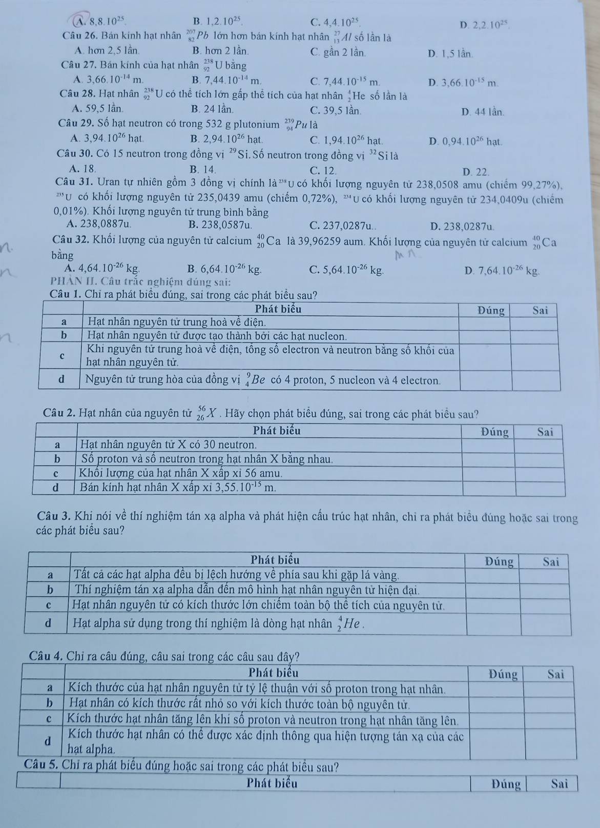 A. 8.8.10^(25). B. 1,2.10^(25). C. 4,4.10^(25).
D. 2,2.10^(25).
Câu 26. Bán kinh hạt nhân beginarrayr 207 82endarray Pb lớn hơn bán kính hạt nhân _(13)^(27)Al số l n là
A. hơn 2,5 lần B. hơn 2 lần. C. gần 2 Iần. D. 1,5 lần.
Câu 27. Bán kính của hạt nhân _(92)^(238)U 1  bằng
A. 3,66.10^(-14)m. B. 7,44.10^(-14)m. C. 7,44.10^(-15)m. D. 3,66.10^(-15)m.
Câu 28. Hạt nhân _(92)^(238)U có thể tích lớn gấp thể tích của hạt nhân beginarrayr 4 2endarray He số lần là
A. 59,5 lần. B. 24 lần. C. 39,5 lần. D. 44 lần.
Câu 29. Số hạt neutron có trong 532 g plutonium beginarrayr 239 94endarray Pu là
A. 3,94.10^(26)hat B. 2,94.10^(26)hat. C. 1,94.10^(26)hat. D. 0,94.10^(26) hat
Câu 30. Có 15 neutron trong đồng vị 29 Si. Số neutron trong đồng vi^(32) Si là
A. 18 B. 14. C. 12. D. 22.
Câu 31. Uran tự nhiên gồm 3 đồng vị chính 1a^(238) U có khối lượng nguyên tử 238,0508 amu (chiếm 99,27%),
Ucó khối lượng nguyên tử 235,0439 amu (chiếm 0,72%), '''U có khối lượng nguyên tử 234,0409u (chiếm
0,01%). Khối lượng nguyên tử trung bình bằng
A. 238,0887u B. 238,0587u. C. 237,0287u.. D. 238,0287u.
Câu 32. Khối lượng của nguyên tử calcium beginarrayr 40 20endarray Ca là 39,96259 aum. Khối lượng của nguyên tử calcium beginarrayr 40 20endarray Ca
bằng
A. 4,64.10^(-26)kg. B. 6,64.10^(-26)kg. C. 5,64.10^(-26)kg. D. 7,64.10^(-26)kg
PHẢN II. Câu trắc nghiệm đúng sai:
Câu 1. Chỉ ra phát biểu đúng, sai trong các phát biểu sau?
Câu 2. Hạt nhân của nguyên tử _(26)^(56)X * . Hãy chọn phát biểu đúng, sai trong các phát biểu sau?
Câu 3. Khi nói về thí nghiệm tán xạ alpha và phát hiện cấu trúc hạt nhân, chỉ ra phát biểu đúng hoặc sai trong
các phát biểu sau?