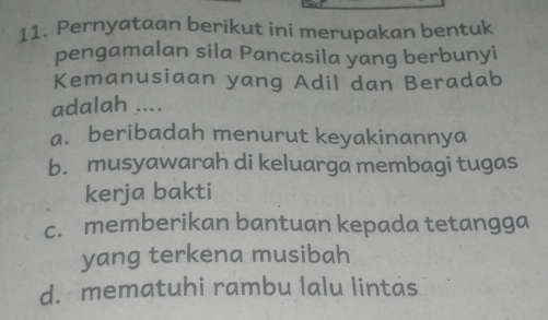 Pernyataan berikut ini merupakan bentuk
pengamalan sila Pancasila yang berbunyi
Kemanusiaan yang Adil dan Beradab
adalah ....
a. beribadah menurut keyakinannya
b. musyawarah di keluarga membagi tugas
kerja bakti
c. memberikan bantuan kepada tetangga
yang terkena musibah
d. mematuhi rambu lalu lintas