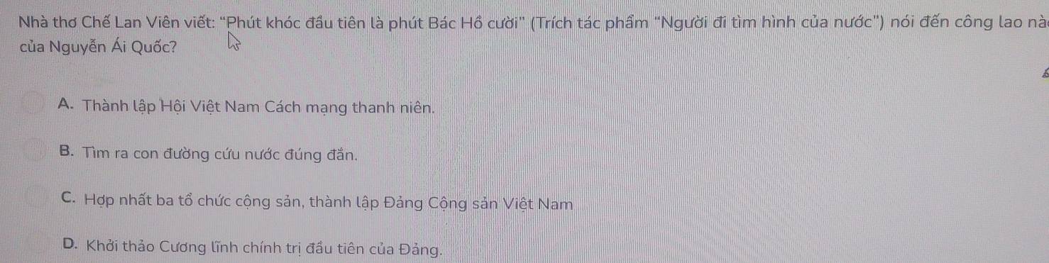 Nhà thơ Chế Lan Viên viết: “Phút khóc đầu tiên là phút Bác Hồ cười” (Trích tác phẩm “Người đi tìm hình của nước”) nói đến công lao nà
của Nguyễn Ái Quốc?
A. Thành lập Hội Việt Nam Cách mạng thanh niên.
B. Tìm ra con đường cứu nước đúng đắn.
C. Hợp nhất ba tổ chức cộng sản, thành lập Đảng Cộng sản Việt Nam
D. Khởi thảo Cương lĩnh chính trị đầu tiên của Đảng.