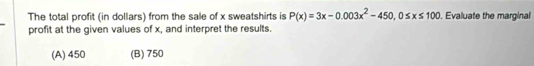 The total profit (in dollars) from the sale of x sweatshirts is P(x)=3x-0.003x^2-450, 0≤ x≤ 100. Evaluate the marginal
profit at the given values of x, and interpret the results.
(A) 450 (B) 750