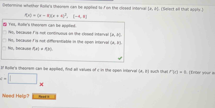 Determine whether Rolle's theorem can be applied to fon the closed interval [a,b]. (Select all that apply.)
f(x)=(x-8)(x+4)^2,[-4,8]
Yes, Rolle's theorem can be applied.
No, because fis not continuous on the closed interval [a,b].
No, because f is not differentiable in the open interval (a,b).
No, because f(a)!= f(b). 
If Rolle's theorem can be applied, find all values of c in the open interval (a,b) such that f'(c)=0. (Enter your a
c=□
Need Help? Read It