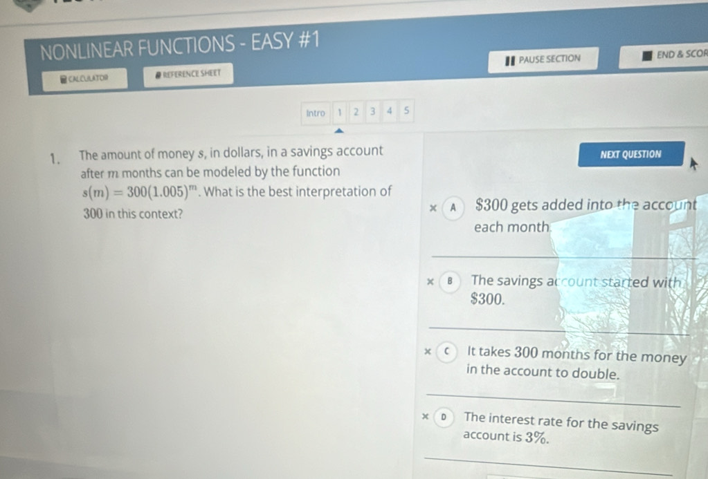 NONLINEAR FUNCTIONS - EASY #1
CALCULATOR @ REFERENCE SHEET PAUSE SECTION END & SCOR
Intro 1 2 3 4 5
1. The amount of money s, in dollars, in a savings account NEXT QUESTION
after m months can be modeled by the function
s(m)=300(1.005)^m. What is the best interpretation of
x
300 in this context? A $300 gets added into the account
each month
× The savings account started with
$300.
x C It takes 300 months for the money
in the account to double.
x D The interest rate for the savings
account is 3%.