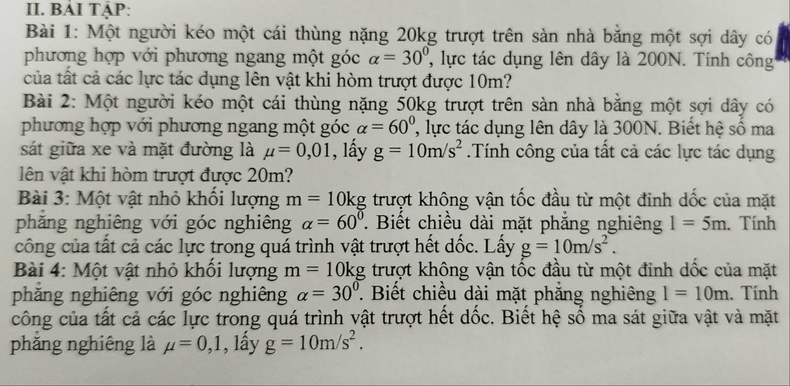 BẢI TẠP: 
Bài 1: Một người kéo một cái thùng nặng 20kg trượt trên sàn nhà bằng một sợi dây có 
phương hợp với phương ngang một góc alpha =30° ' ực tác dụng lên dây là 200N. Tính công 
của tất cả các lực tác dụng lên vật khi hòm trượt được 10m? 
Bài 2: Một người kéo một cái thùng nặng 50kg trượt trên sàn nhà bằng một sợi dây có 
phương hợp với phương ngang một góc alpha =60^0 l c tác dụng lên dây là 300N. Biết hệ số ma 
sát giữa xe và mặt đường là mu =0,01 , lấy g=10m/s^2.Tính công của tất cả các lực tác dụng 
lên vật khi hòm trượt được 20m? 
Bài 3: Một vật nhỏ khổi lượng m=10kg trượt không vận tốc đầu từ một đỉnh dốc của mặt 
phăng nghiêng với góc nghiêng alpha =60°. Biết chiều dài mặt phăng nghiêng 1=5m. Tính 
công của tất cả các lực trong quá trình vật trượt hết dốc. Lấy g=10m/s^2. 
Bài 4: Một vật nhỏ khối lượng m=10kg trượt không vận tốc đầu từ một đinh dốc của mặt 
phăng nghiêng với góc nghiêng alpha =30^0. Biết chiều dài mặt phắng nghiêng 1=10m. Tính 
công của tất cả các lực trong quá trình vật trượt hết dốc. Biết hệ số ma sát giữa vật và mặt 
phẳng nghiêng là mu =0,1 , lấy g=10m/s^2.