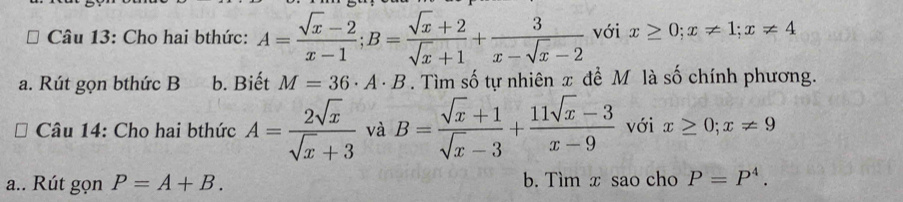 Cho hai bthức: A= (sqrt(x)-2)/x-1 ; B= (sqrt(x)+2)/sqrt(x)+1 + 3/x-sqrt(x)-2  với x≥ 0; x!= 1; x!= 4
a. Rút gọn bthức B b. Biết M=36· A· B. Tìm số tự nhiên x đề M là số chính phương. 
Câu 14: Cho hai bthức A= 2sqrt(x)/sqrt(x)+3  và B= (sqrt(x)+1)/sqrt(x)-3 + (11sqrt(x)-3)/x-9  với x≥ 0; x!= 9
a.. Rút gọn P=A+B. b. Tìm x sao cho P=P^4.