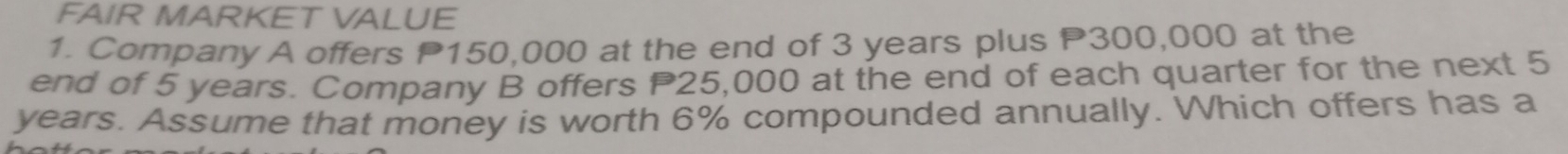 FAIR MARKET VALUE 
1. Company A offers P150,000 at the end of 3 years plus P300,000 at the 
end of 5 years. Company B offers P25,000 at the end of each quarter for the next 5
years. Assume that money is worth 6% compounded annually. Which offers has a