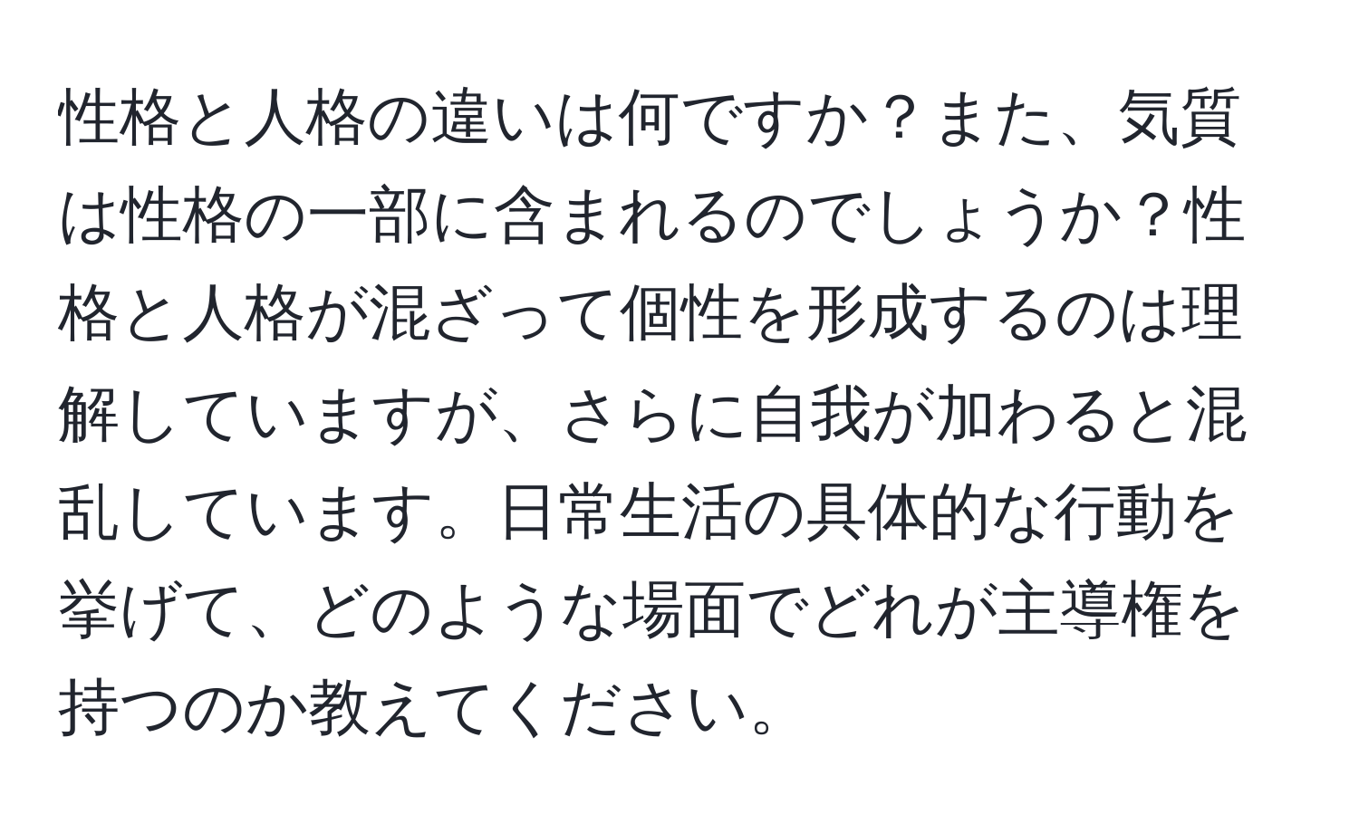 性格と人格の違いは何ですか？また、気質は性格の一部に含まれるのでしょうか？性格と人格が混ざって個性を形成するのは理解していますが、さらに自我が加わると混乱しています。日常生活の具体的な行動を挙げて、どのような場面でどれが主導権を持つのか教えてください。