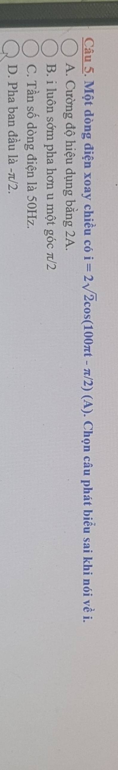 Một dòng điện xoay chiều có i=2sqrt(2)cos (100π t-π /2)(A). Chọn câu phát biểu sai khi nói về i.
A. Cường độ hiệu dụng bằng 2A.
B. i luôn sớm pha hơn u một góc π/2
C. Tần số dòng điện là 50Hz.
D. Pha ban đầu là - π/2.