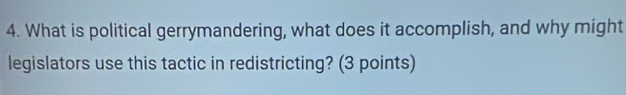 What is political gerrymandering, what does it accomplish, and why might 
legislators use this tactic in redistricting? (3 points)