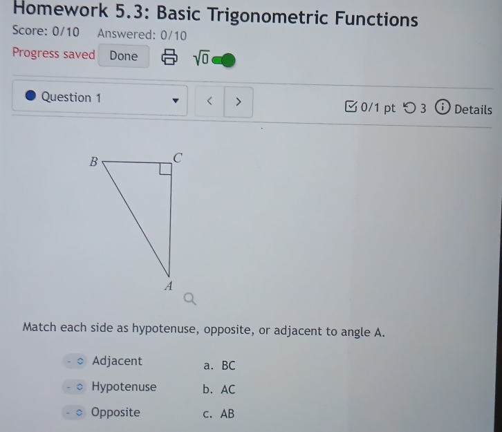 Homework 5.3: Basic Trigonometric Functions
Score: 0/10 Answered: 0/10
Progress saved Done sqrt(0) 
Question 1 < 0/1 pt つ 3 ⓘ Details
Match each side as hypotenuse, opposite, or adjacent to angle A.
Adjacent a. BC
Hypotenuse b. AC
Opposite c. AB