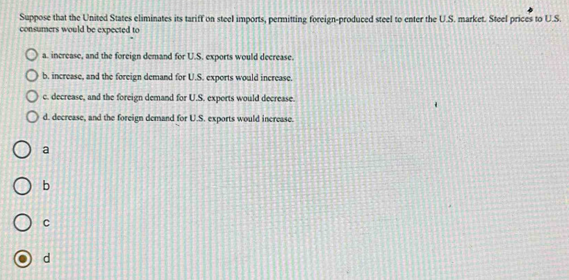 Suppose that the United States eliminates its tariff on steel imports, permitting foreign-produced steel to enter the U.S. market. Steel prices to U.S.
consumers would be expected to
a. increase, and the foreign demand for U.S. exports would decrease.
b. increase, and the foreign demand for U.S. exports would increase.
c. decrease, and the foreign demand for U.S. exports would decrease.
d. decrease, and the foreign demand for U.S. exports would increase.
a
b
C
d