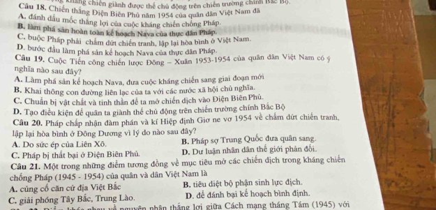 ng chiến giành được thể chủ động trên chiến trường chính Bắc Bộ,
Câu 18, Chiến thắng Điện Biên Phủ năm 1954 của quân dân Việt Nam đã
A. đánh dầu mốc thăng lợi của cuộc kháng chiến chống Pháp.
B. làm phá sản hoàn toàn kể hoạch Nava của thực dân Pháp.
C. buộc Pháp phải chẩm dứt chiến tranh, lập lại hòa bình ở Việt Nam.
D. bước đầu làm phá sản kể hoạch Nava của thực dân Pháp
Câu 19. Cuộc Tiền công chiến lược Đông - Xuân 1953-1954 của quân dân Việt Nam có ý
nghĩa nào sau đây?
A. Làm phá sản kế hoạch Nava, đưa cuộc kháng chiến sang giai đoạn mới
B. Khai thông con đường liên lạc của ta với các nước xã hội chủ nghĩa.
C. Chuẩn bị vật chất và tinh thần đề ta mở chiến dịch vào Điện Biên Phủ.
D. Tạo điều kiện để quân ta giành thể chủ động trên chiến trường chính Bắc Bộ
Câu 20. Pháp chấp nhận đàm phần và kí Hiệp định Giơ ne vơ 1954 về chấm dứt chiến tranh,
lập lại hòa bình ở Đông Dương vì lý do nào sau đây?
A. Do sức ép của Liên Xô. B. Pháp sợ Trung Quốc đưa quân sang
C. Pháp bị thất bại ở Điện Biên Phủ. D. Dư luận nhân dân thế giới phản đối.
Câu 21. Một trong những điểm tương đồng về mục tiêu mở các chiến dịch trong kháng chiến
chống Pháp (1945 - 1954) của quân và dân Việt Nam là
A. củng cổ căn cứ địa Việt Bắc B. tiêu diệt bộ phận sinh lực địch.
C. giải phóng Tây Bắc, Trung Lào. D. để đánh bại kế hoạch bình định.
nguyên nhân thắng lợi giữa Cách mạng tháng Tầm (1945) với