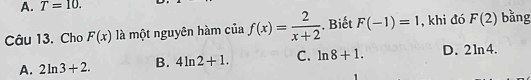 A. T=10. 
Câu 13. Cho F(x) là một nguyên hàm của f(x)= 2/x+2 . Biết F(-1)=1 , khi đó F(2) bằng
A. 2ln 3+2. B. 4ln 2+1. C. ln 8+1.
D. 2ln 4.