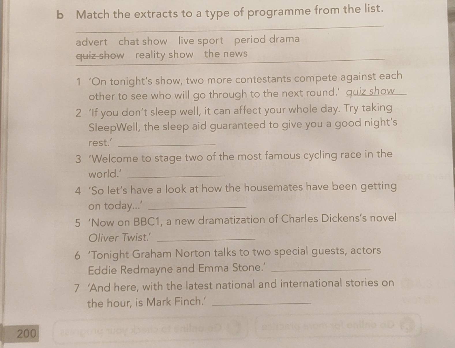 Match the extracts to a type of programme from the list. 
advert chat show live sport period drama 
quiz show reality show the news 
1 ‘On tonight’s show, two more contestants compete against each 
other to see who will go through to the next round.’ quiz show 
2 ‘If you don’t sleep well, it can affect your whole day. Try taking 
SleepWell, the sleep aid guaranteed to give you a good night’s 
rest.’_ 
3 ‘Welcome to stage two of the most famous cycling race in the 
world.’_ 
4 ‘So let’s have a look at how the housemates have been getting 
on today...’_ 
5 ‘Now on BBC1, a new dramatization of Charles Dickens’s novel 
Oliver Twist.'_ 
6 ‘Tonight Graham Norton talks to two special guests, actors 
Eddie Redmayne and Emma Stone.'_ 
7 ‘And here, with the latest national and international stories on 
the hour, is Mark Finch.'_ 
200