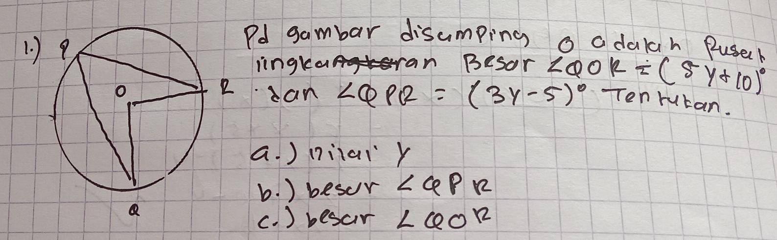 Pd gambar disumping o adalah Pusek
iingkan sran Besor ∠ QOR=(5y+10)^circ 
an ∠ QPQ=(3y-5)^circ  Ten rutan.
a. ) (ilaiy
b. ) besur ∠ QPR
(. ) besar ∠ QOR