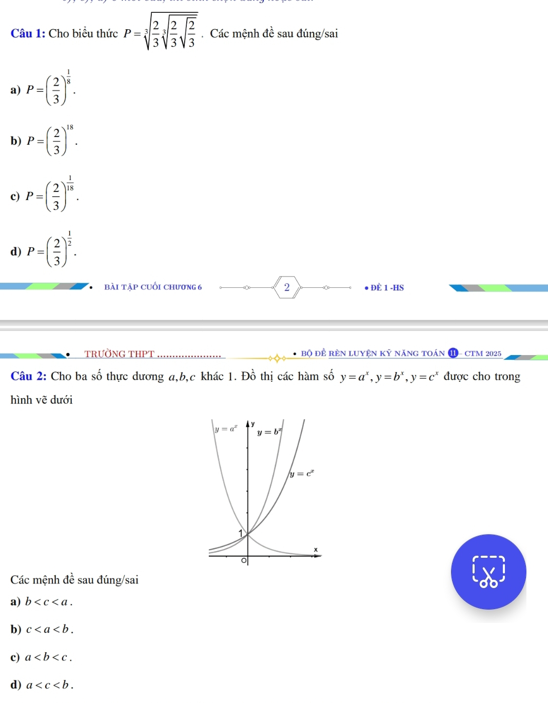 Cho biểu thức P=sqrt[3](frac 2)3sqrt[3](frac 2)3sqrt(frac 2)3. Các mệnh đề sau đúng/sai
a) P=( 2/3 )^ 1/8 .
b) P=( 2/3 )^18.
c) P=( 2/3 )^ 1/18 .
d) P=( 2/3 )^ 1/2 .
bài tập cUối chương 6 2  đè 1 -HS
TRƯỜNG THPT bộ đề rèN luyệN kỷ năng toán - CTM 2025
Câu 2: Cho ba số thực dương a,b,c khác 1. Đồ thị các hàm số y=a^x,y=b^x,y=c^x được cho trong
hình vẽ dưới
Các mệnh đề sau đúng/sai
a) b
b) c
c) a
d) a