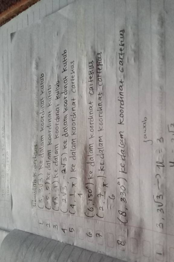 Dbanlan koordinat 
L (3,3sqrt(3)) ke dalam koordat kutub 
2 (-5,5) ke dalam koordinat kurub 
3 (sqrt(3),-1) ke dalam koordnar kulue 
4 (-2sqrt(3),-2sqrt(3)) ke dalam koordinat kurub 
5 (4, 1/4 π ) ke dalam koordinat cartesius 
Co (6,150°) ke dalam koordinat cartesius
(2, 7/6 π ) ke dalam koordinar carresias 
8 (8,330°) ke dalam koordinar carterives 
sawab 
3, 3sqrt(3) u=3
11-2sqrt(2)