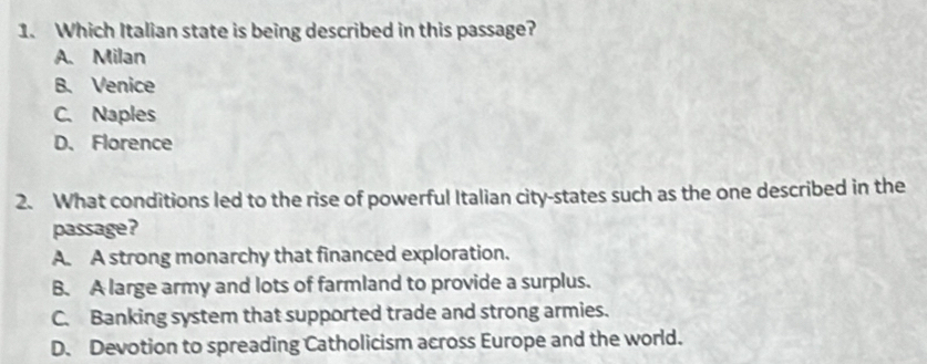 Which Italian state is being described in this passage?
A. Milan
B. Venice
C. Naples
D.Florence
2. What conditions led to the rise of powerful Italian city-states such as the one described in the
passage?
A. A strong monarchy that financed exploration.
B. A large army and lots of farmland to provide a surplus.
C. Banking system that supported trade and strong armies.
D. Devotion to spreading Catholicism across Europe and the world.