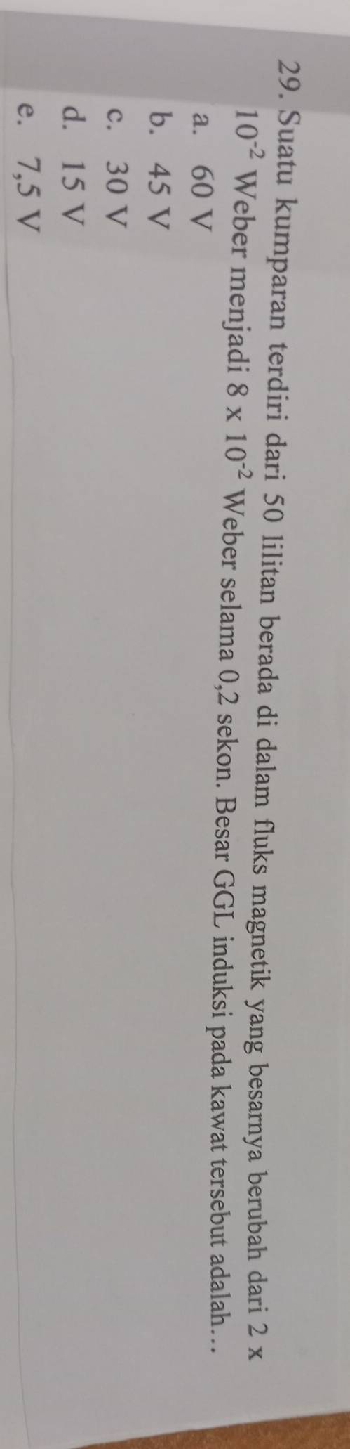 Suatu kumparan terdiri dari 50 lilitan berada di dalam fluks magnetik yang besarnya berubah dari 2 x
10^(-2) Weber menjadi 8* 10^(-2) Weber selama 0,2 sekon. Besar GGL induksi pada kawat tersebut adalah…
a. 60 V
b. 45 V
c. 30 V
d. 15 V
e. 7,5 V