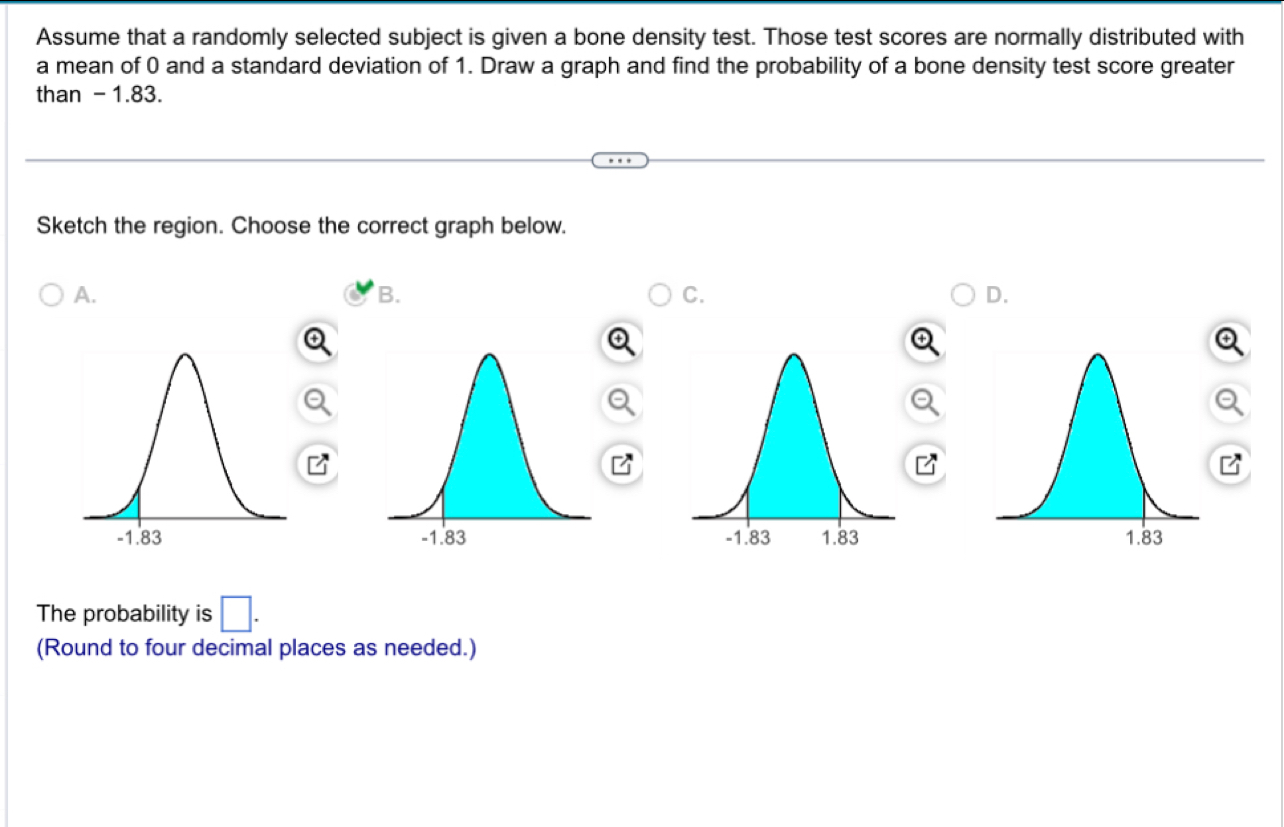 Assume that a randomly selected subject is given a bone density test. Those test scores are normally distributed with
a mean of 0 and a standard deviation of 1. Draw a graph and find the probability of a bone density test score greater
than - 1.83.
Sketch the region. Choose the correct graph below.
A.
B.
C.
D.
The probability is □ . 
(Round to four decimal places as needed.)