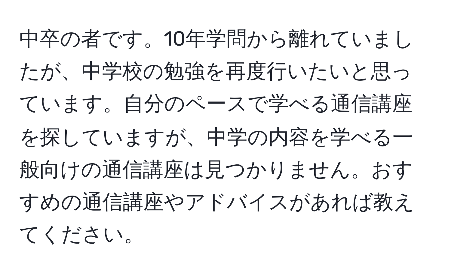 中卒の者です。10年学問から離れていましたが、中学校の勉強を再度行いたいと思っています。自分のペースで学べる通信講座を探していますが、中学の内容を学べる一般向けの通信講座は見つかりません。おすすめの通信講座やアドバイスがあれば教えてください。