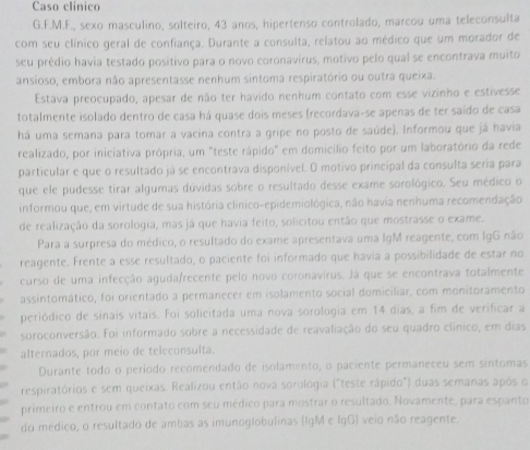 Caso clinico
G.F.M.F., sexo masculino, solteiro, 43 anos, hipertenso controlado, marcou uma teleconsulta
com seu clínico geral de confiança. Durante a consulta, relatou ao médico que um morador de
seu prédio havia testado positivo para o novo coronavirus, motivo pelo qual se encontrava muito
ansioso, embora não apresentasse nenhum sintoma respiratório ou outra queixa.
Estava preocupado, apesar de não ter havido nenhum contato com esse vizinho e estivesse
totalmente isolado dentro de casa há quase dois meses (recordava-se apenas de ter saído de casa
há uma semana para tomar a vacina contra a gripe no posto de saúde). Informou que já havia
realizado, por iniciativa própria, um "teste rápido" em domicílio feito por um laboratório da rede
particular e que o resultado já se encontrava disponível. O motivo principal da consulta seria para
que ele pudesse tirar algumas dúvidas sobre o resultado desse exame sorológico. Seu médico o
informou que, em virtude de sua história clínico-epidemiológica, não havia nenhuma recomendação
de realização da sorologia, mas já que havia feito, solicitou então que mostrasse o exame.
Para a surpresa do médico, o resultado do exame apresentava uma IgM reagente, com IgG não
reagente. Frente a esse resultado, o paciente foi informado que havia a possibilidade de estar no
curso de uma infecção aguda/recente pelo novo coronavirus. Já que se encontrava totalmente
assintomático, foi orientado a permanecer em isolamento social domiciliar, com monitoramento
periódico de sinais vitais. Foi solicitada uma nova sorologia em 14 dias, a fim de verificar a
soroconversão. Foi informado sobre a necessidade de reavaliação do seu quadro clínico, em dias
alternados, por meio de teleconsulta.
Durante todo o período recomendado de isolamento, o paciente permaneceu sem sintomas
respiratórios e sem queixas. Realizou então nova sorologia ("teste rápido") duas semanas após o
primeiro e entrou em contato com seu médico para mostrar o resultado. Novamente, para espanto
do médico, o resultado de ambas as imunoglobulinas (IgM e lgG) veio não reagente.