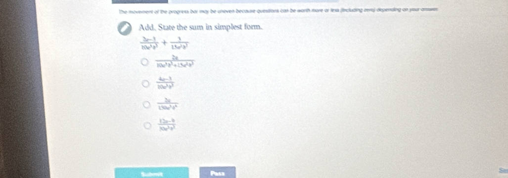 The movement of the progress bat may be uneven because quesiions can be worth more or fexs (trcluding zere) depenaing on your anwer
Add. State the sum in simplest form.
frac 3r-11(b^3)^3+ 1/15a^3b^3 
 2a/10a^3b^2+15a^2b^3 
 (4p-1)/10a^3b^3 
 2a/150u^3b^4 
 (12x-9)/30x^3y^3 
Subenit Pass