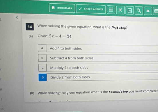 BOOKMARK CHECK ANSWER × Q C
14 When solving the given equation, what is the first step?
(a) Given: 2x-4=24
A Add 4 to both sides
B Subtract 4 from both sides
C Multiply 2 to both sides
D Divide 2 from both sides
(b) When solving the given equation what is the second step you must complete?
9
10