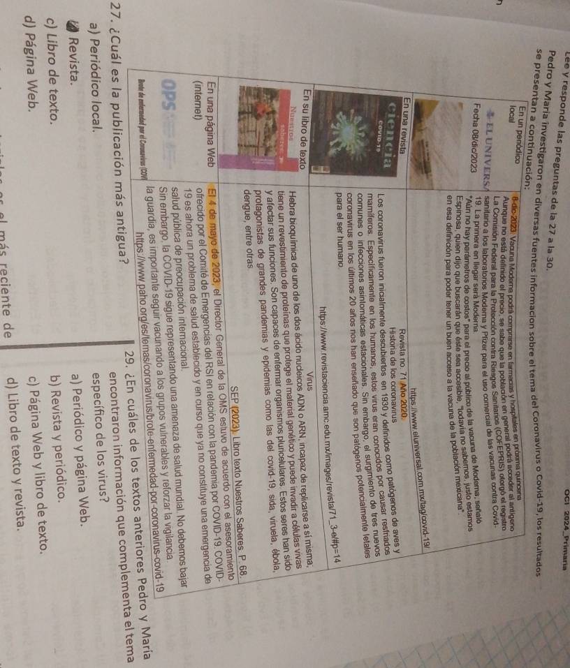 OCI 2024_Primaria
Léé y responde las preguntas de la 27 a la 30.
Pedro y Maria investigaron en ds o Covid-19, los resultados
se 
27. ¿Cuál es la public María
encontraron inel tema
a) Periódico local.
específico de los virus?
Revista.
a) Periódico y página Web.
c) Libro de texto.
b) Revista y periódico.
d) Página Web.
c) Página Web y libro de texto.
el más reciente de d) Libro de texto y revista.